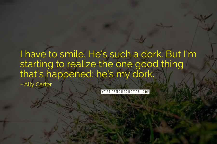 Ally Carter Quotes: I have to smile. He's such a dork. But I'm starting to realize the one good thing that's happened: he's my dork.
