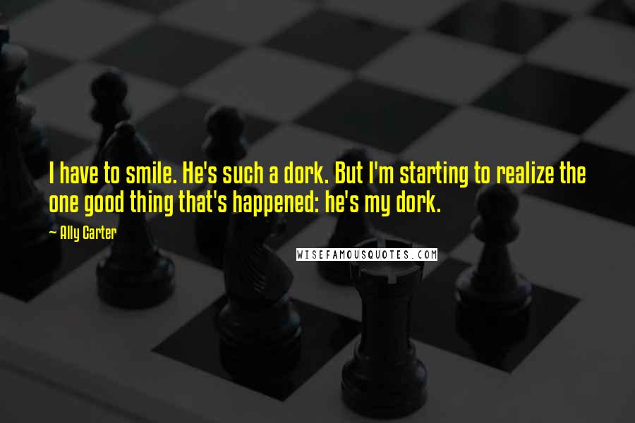 Ally Carter Quotes: I have to smile. He's such a dork. But I'm starting to realize the one good thing that's happened: he's my dork.