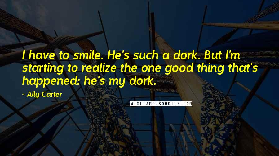 Ally Carter Quotes: I have to smile. He's such a dork. But I'm starting to realize the one good thing that's happened: he's my dork.