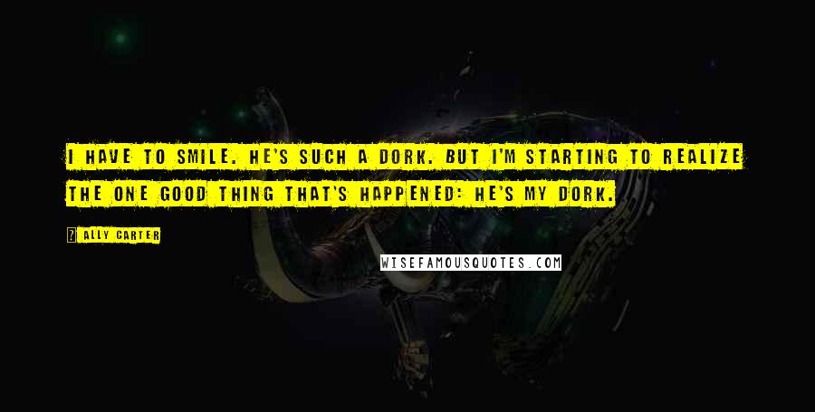 Ally Carter Quotes: I have to smile. He's such a dork. But I'm starting to realize the one good thing that's happened: he's my dork.