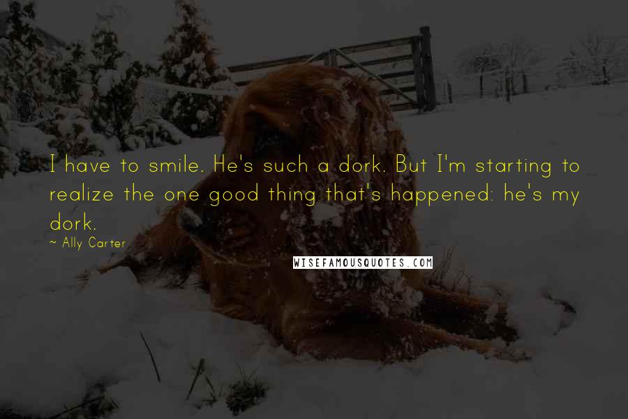 Ally Carter Quotes: I have to smile. He's such a dork. But I'm starting to realize the one good thing that's happened: he's my dork.