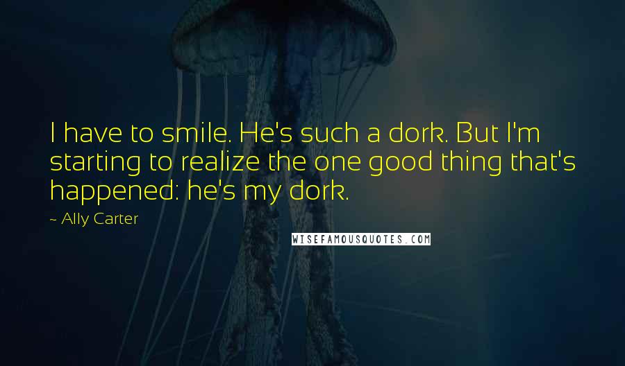 Ally Carter Quotes: I have to smile. He's such a dork. But I'm starting to realize the one good thing that's happened: he's my dork.