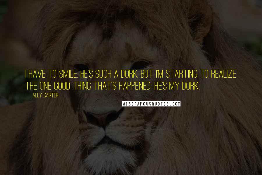 Ally Carter Quotes: I have to smile. He's such a dork. But I'm starting to realize the one good thing that's happened: he's my dork.