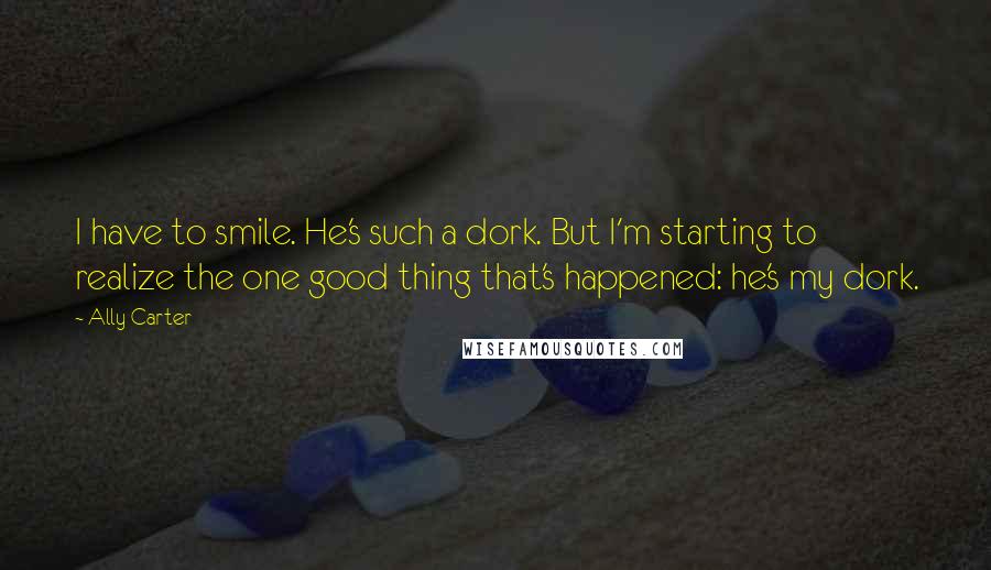 Ally Carter Quotes: I have to smile. He's such a dork. But I'm starting to realize the one good thing that's happened: he's my dork.