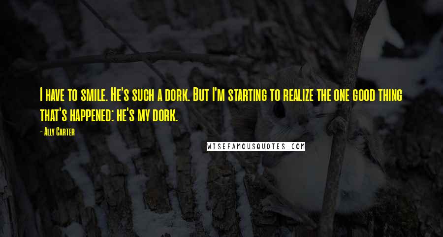 Ally Carter Quotes: I have to smile. He's such a dork. But I'm starting to realize the one good thing that's happened: he's my dork.