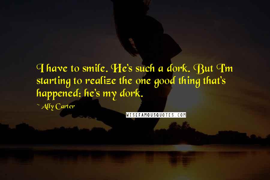 Ally Carter Quotes: I have to smile. He's such a dork. But I'm starting to realize the one good thing that's happened: he's my dork.