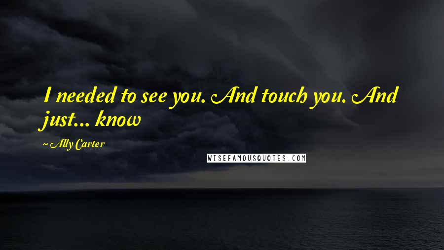 Ally Carter Quotes: I needed to see you. And touch you. And just... know