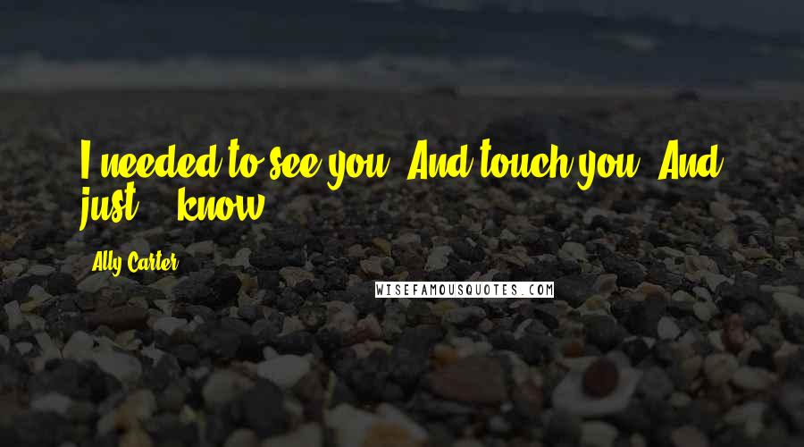 Ally Carter Quotes: I needed to see you. And touch you. And just... know