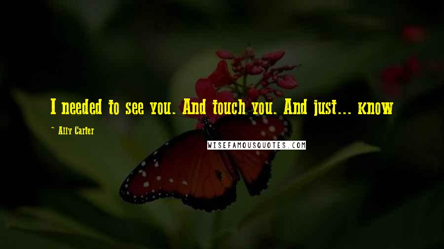 Ally Carter Quotes: I needed to see you. And touch you. And just... know