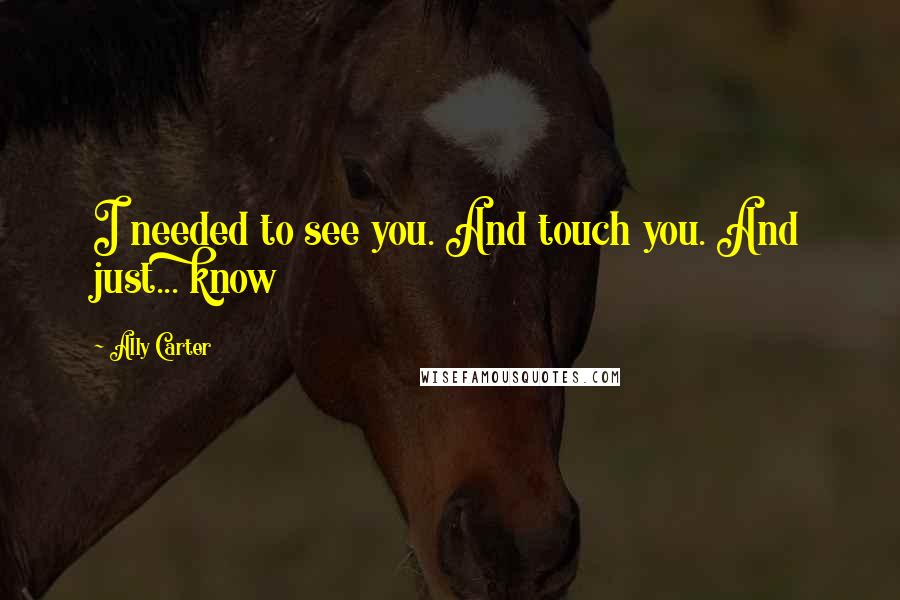 Ally Carter Quotes: I needed to see you. And touch you. And just... know