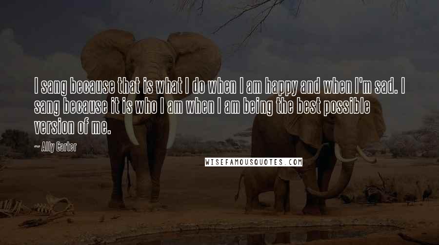 Ally Carter Quotes: I sang because that is what I do when I am happy and when I'm sad. I sang because it is who I am when I am being the best possible version of me.