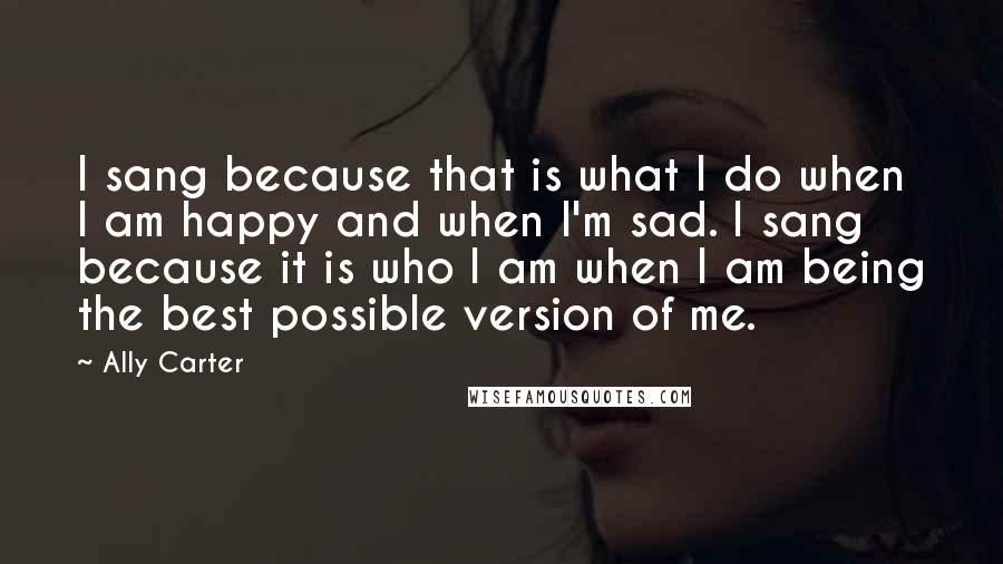 Ally Carter Quotes: I sang because that is what I do when I am happy and when I'm sad. I sang because it is who I am when I am being the best possible version of me.