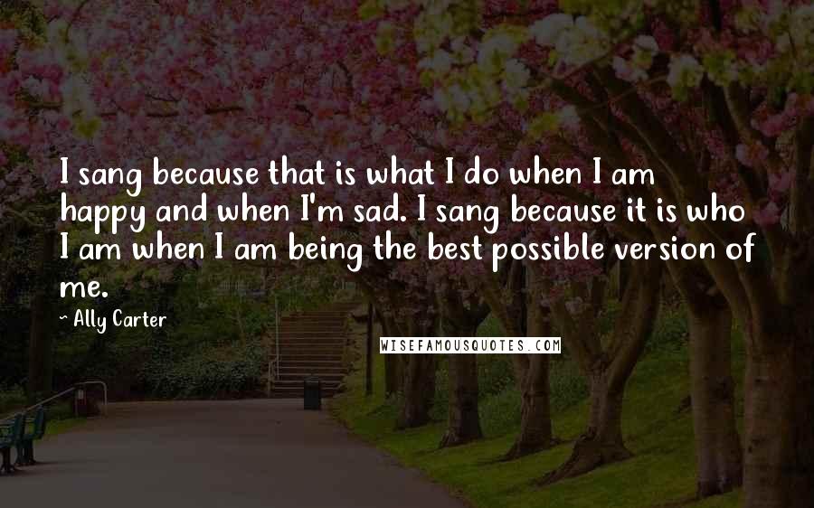 Ally Carter Quotes: I sang because that is what I do when I am happy and when I'm sad. I sang because it is who I am when I am being the best possible version of me.