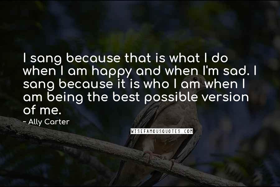 Ally Carter Quotes: I sang because that is what I do when I am happy and when I'm sad. I sang because it is who I am when I am being the best possible version of me.