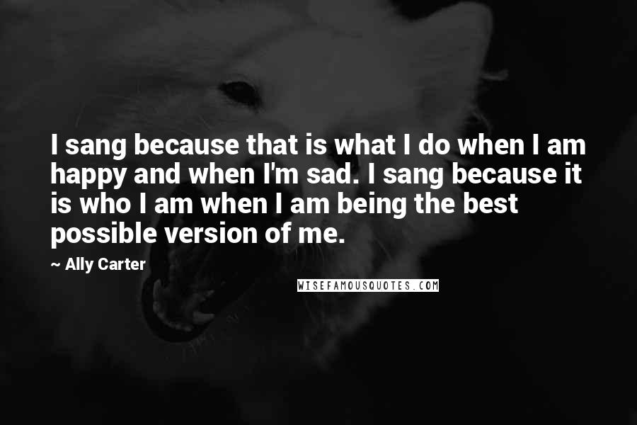 Ally Carter Quotes: I sang because that is what I do when I am happy and when I'm sad. I sang because it is who I am when I am being the best possible version of me.