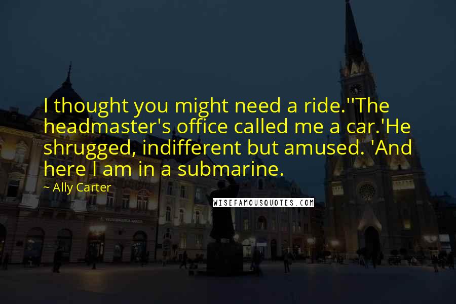 Ally Carter Quotes: I thought you might need a ride.''The headmaster's office called me a car.'He shrugged, indifferent but amused. 'And here I am in a submarine.