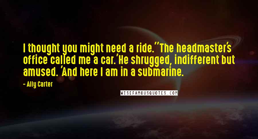 Ally Carter Quotes: I thought you might need a ride.''The headmaster's office called me a car.'He shrugged, indifferent but amused. 'And here I am in a submarine.