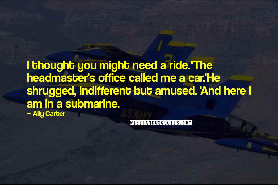 Ally Carter Quotes: I thought you might need a ride.''The headmaster's office called me a car.'He shrugged, indifferent but amused. 'And here I am in a submarine.