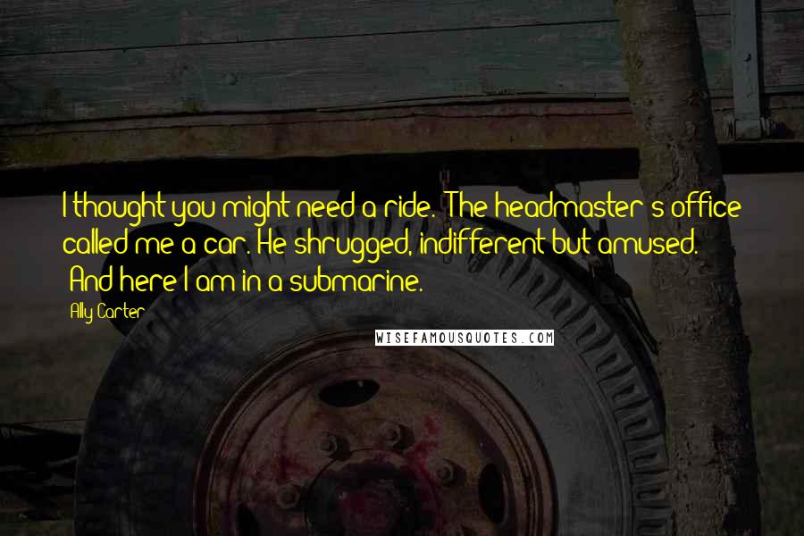Ally Carter Quotes: I thought you might need a ride.''The headmaster's office called me a car.'He shrugged, indifferent but amused. 'And here I am in a submarine.