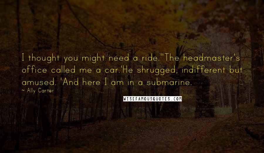Ally Carter Quotes: I thought you might need a ride.''The headmaster's office called me a car.'He shrugged, indifferent but amused. 'And here I am in a submarine.