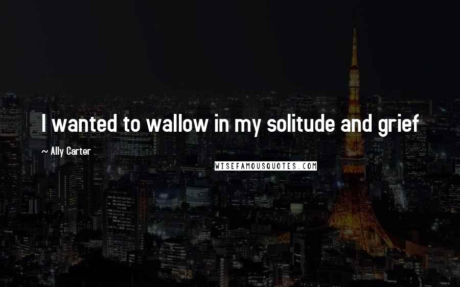 Ally Carter Quotes: I wanted to wallow in my solitude and grief