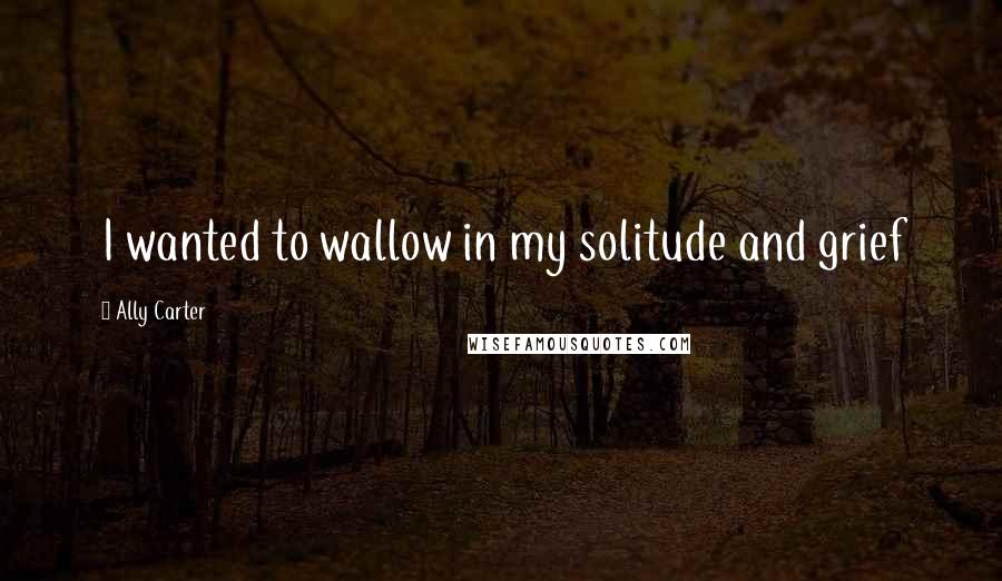 Ally Carter Quotes: I wanted to wallow in my solitude and grief