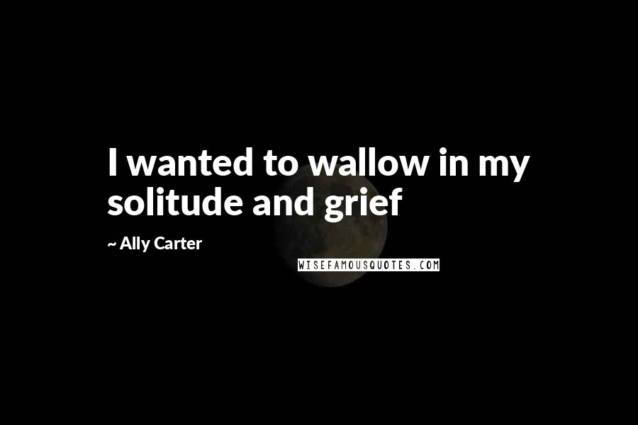 Ally Carter Quotes: I wanted to wallow in my solitude and grief