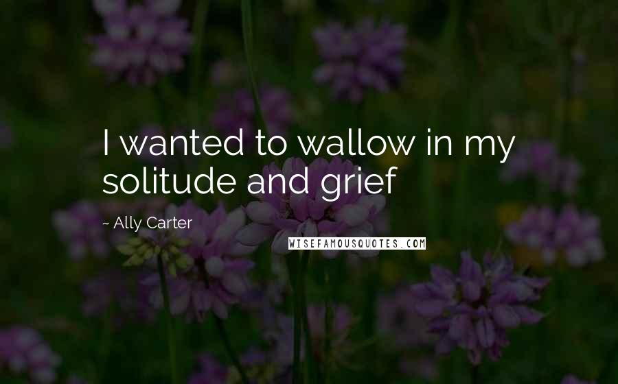 Ally Carter Quotes: I wanted to wallow in my solitude and grief