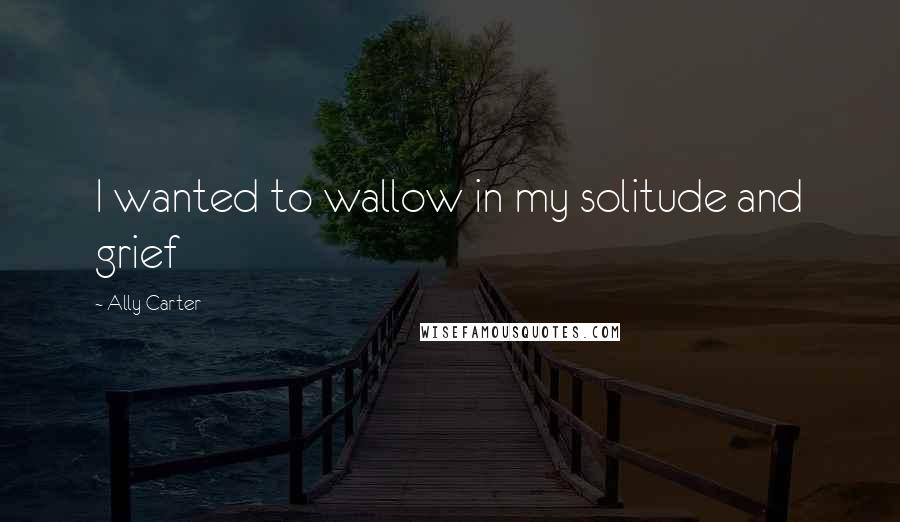 Ally Carter Quotes: I wanted to wallow in my solitude and grief