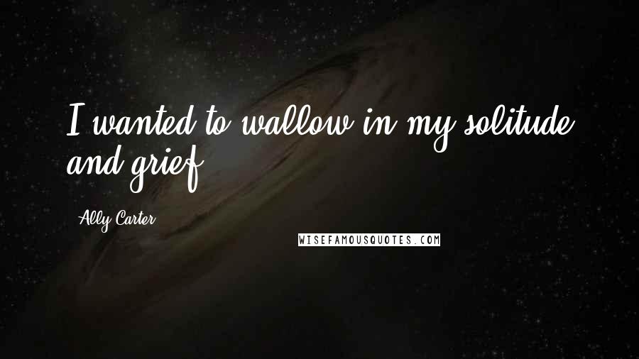 Ally Carter Quotes: I wanted to wallow in my solitude and grief