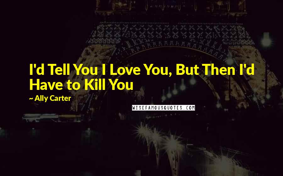 Ally Carter Quotes: I'd Tell You I Love You, But Then I'd Have to Kill You