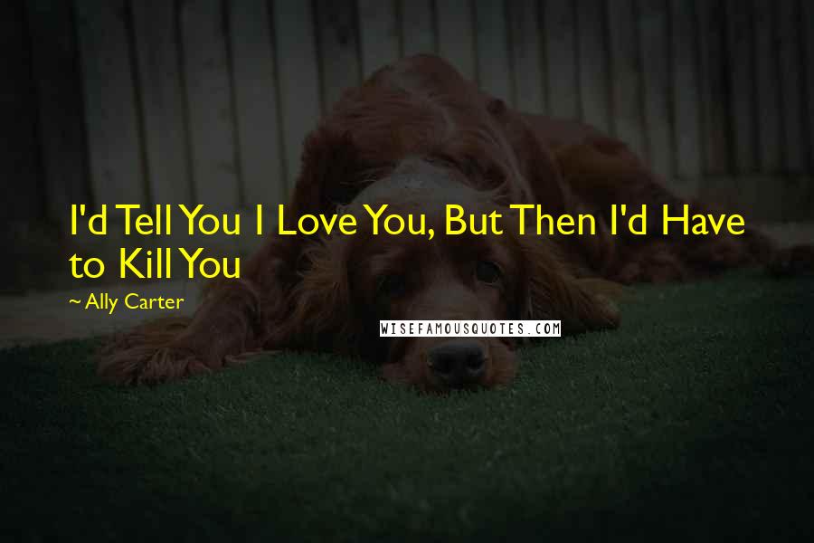 Ally Carter Quotes: I'd Tell You I Love You, But Then I'd Have to Kill You