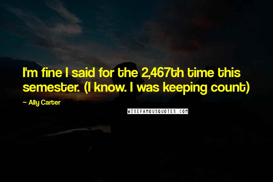 Ally Carter Quotes: I'm fine I said for the 2,467th time this semester. (I know. I was keeping count)