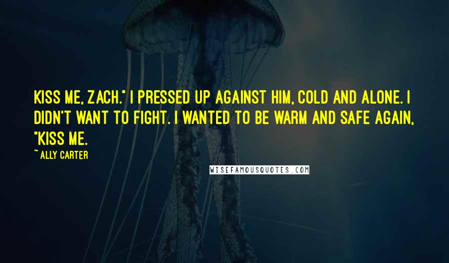 Ally Carter Quotes: Kiss me, Zach." I pressed up against him, cold and alone. I didn't want to fight. I wanted to be warm and safe again, "Kiss me.