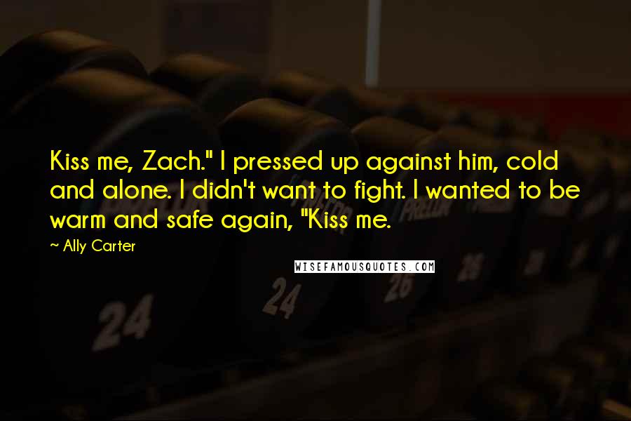 Ally Carter Quotes: Kiss me, Zach." I pressed up against him, cold and alone. I didn't want to fight. I wanted to be warm and safe again, "Kiss me.