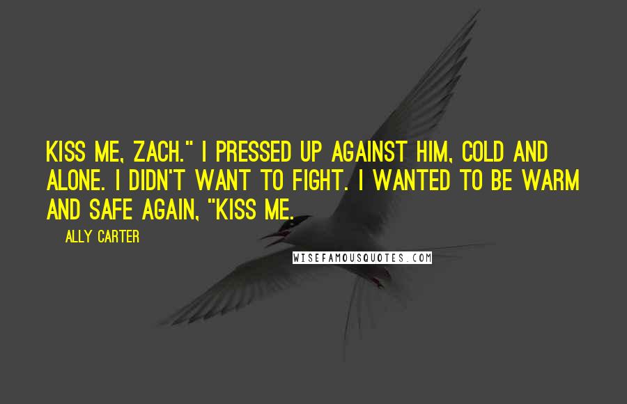 Ally Carter Quotes: Kiss me, Zach." I pressed up against him, cold and alone. I didn't want to fight. I wanted to be warm and safe again, "Kiss me.