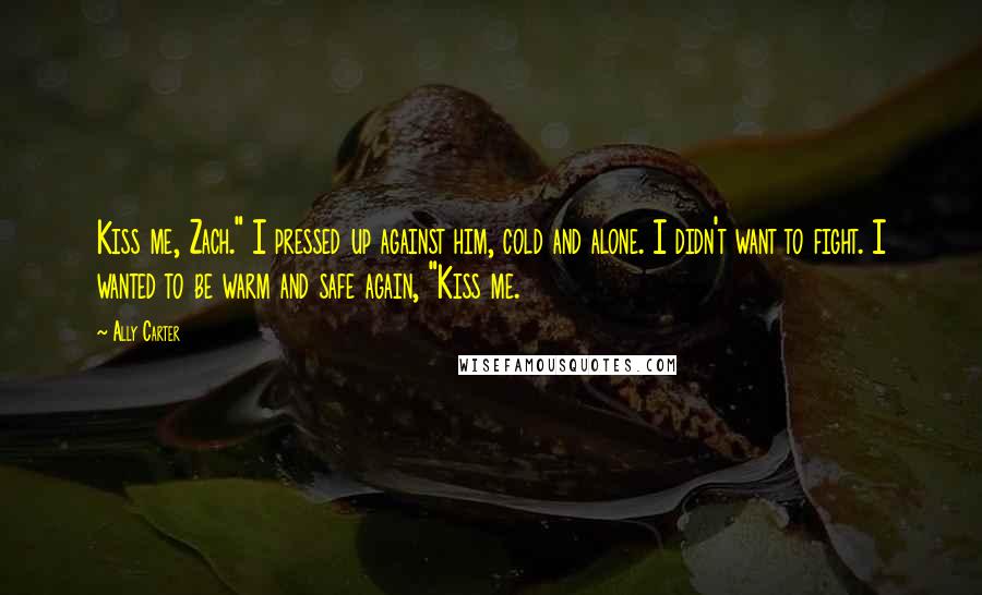 Ally Carter Quotes: Kiss me, Zach." I pressed up against him, cold and alone. I didn't want to fight. I wanted to be warm and safe again, "Kiss me.