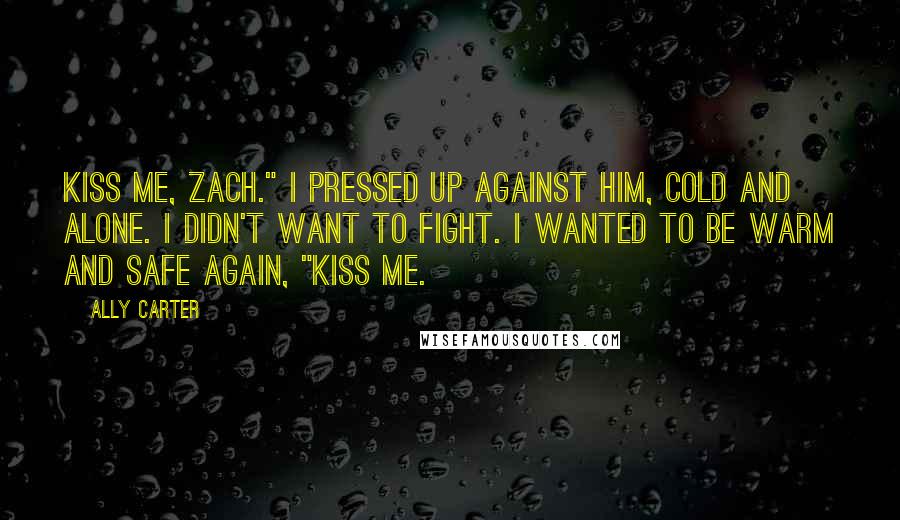 Ally Carter Quotes: Kiss me, Zach." I pressed up against him, cold and alone. I didn't want to fight. I wanted to be warm and safe again, "Kiss me.