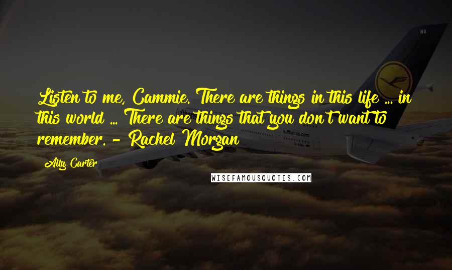 Ally Carter Quotes: Listen to me, Cammie. There are things in this life ... in this world ... There are things that you don't want to remember. - Rachel Morgan