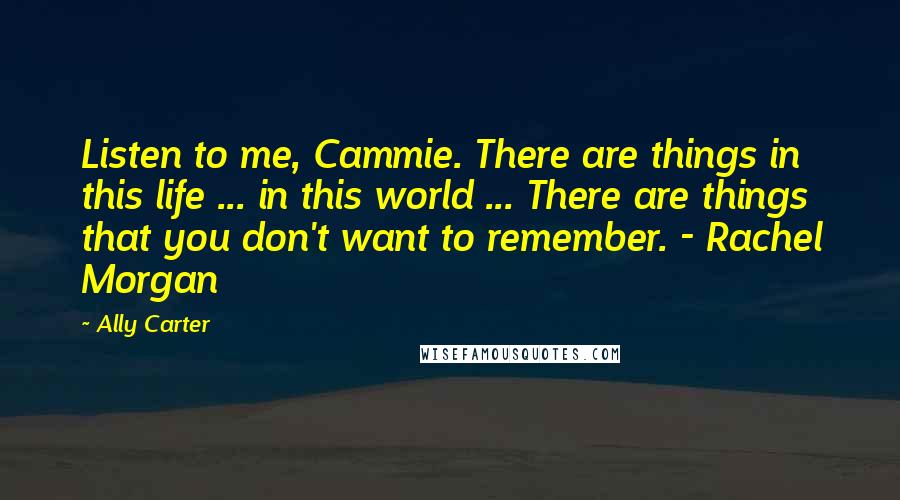 Ally Carter Quotes: Listen to me, Cammie. There are things in this life ... in this world ... There are things that you don't want to remember. - Rachel Morgan