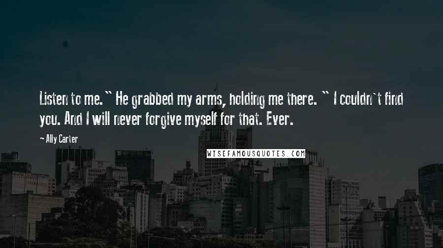 Ally Carter Quotes: Listen to me." He grabbed my arms, holding me there. " I couldn't find you. And I will never forgive myself for that. Ever.