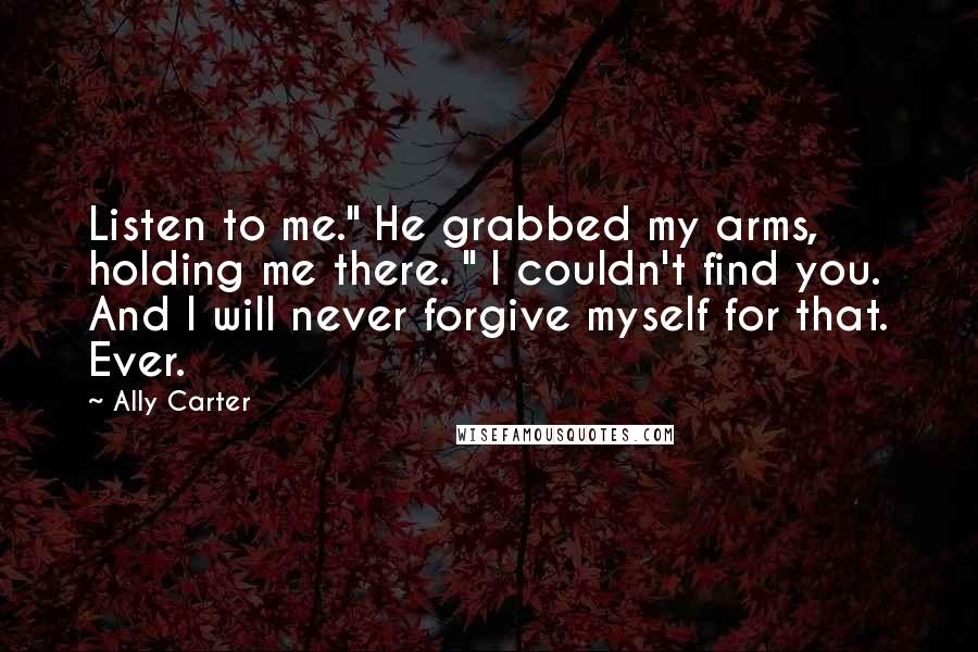Ally Carter Quotes: Listen to me." He grabbed my arms, holding me there. " I couldn't find you. And I will never forgive myself for that. Ever.