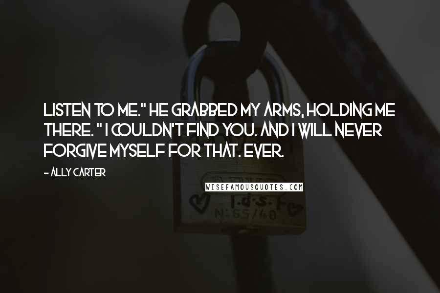 Ally Carter Quotes: Listen to me." He grabbed my arms, holding me there. " I couldn't find you. And I will never forgive myself for that. Ever.