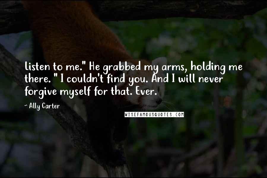Ally Carter Quotes: Listen to me." He grabbed my arms, holding me there. " I couldn't find you. And I will never forgive myself for that. Ever.