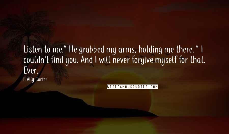 Ally Carter Quotes: Listen to me." He grabbed my arms, holding me there. " I couldn't find you. And I will never forgive myself for that. Ever.