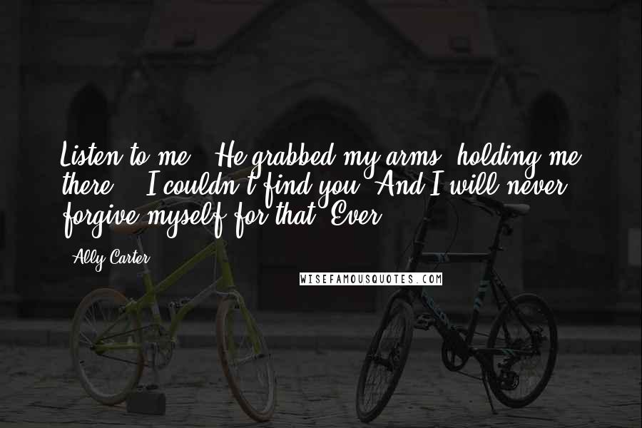 Ally Carter Quotes: Listen to me." He grabbed my arms, holding me there. " I couldn't find you. And I will never forgive myself for that. Ever.