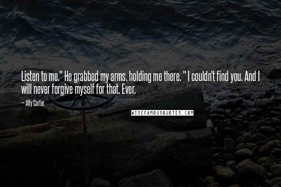 Ally Carter Quotes: Listen to me." He grabbed my arms, holding me there. " I couldn't find you. And I will never forgive myself for that. Ever.