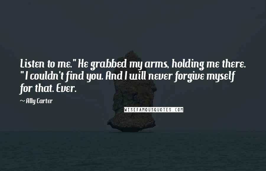 Ally Carter Quotes: Listen to me." He grabbed my arms, holding me there. " I couldn't find you. And I will never forgive myself for that. Ever.