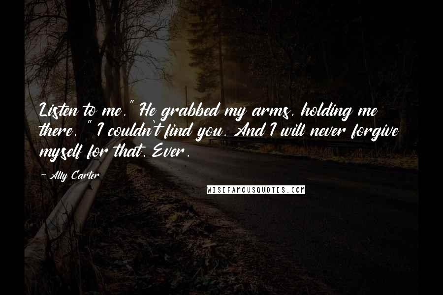 Ally Carter Quotes: Listen to me." He grabbed my arms, holding me there. " I couldn't find you. And I will never forgive myself for that. Ever.