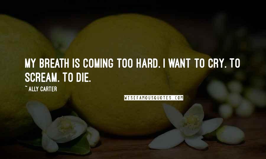 Ally Carter Quotes: My breath is coming too hard. I want to cry. To scream. To die.